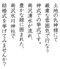 土地の氏神様にて厳粛な雰囲気で行なう神式での挙式です。南沢湧水が流れ、豊かな緑に囲まれた、南沢氷川神社で結婚式を挙げてみませんか？