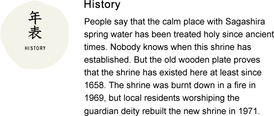 History People say that the calm place with Sagashira spring water has been treated holy since ancient times. Nobody knows when this shrine has established. But the old wooden plate proves that the shrine has existed here at least since 1658. The shrine was burnt down in a fire in 1969, but local residents worshiping the guardian deity rebuilt the new shrine in 1971.
